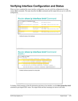 Verifying Interface Configuration and Status
When you have completed the router interface configuration, you can verify the configuration by using
various show commands. This topic describes the show commands and the output that you see to verify the
configuration.
Router show ip interface brief Command
RouterX#show ip interface brief
Interface IP-Address OK? Method Status
Protocol
Embedded-Service-Engine0/0 unassigned YES NVRAM administratively down
down
GigabitEthernet0/0 10.1.1.1 YES manual up up
GigabitEthernet0/1 209.165.200.226 YES manual up up
GigabitEthernet0/2 unassigned YES NVRAM administratively down
down
Serial0/0/0 172.18.0.1 YES manual up up
Serial0/0/1 unassigned YES manual administratively down
down
Verifies the status of all interfaces
© 2013 Cisco Systems, Inc.
Router show ip interface brief Command
(Cont.)
Branch#show ip route
<output omitted>
10.0.0.0/8 is variably subnetted, 2 subnets, 2 masks
C 10.1.1.0/24 is directly connected, GigabitEthernet0/0
L 10.1.1.1/32 is directly connected, GigabitEthernet0/0
172.18.0.0/16 is variably subnetted, 2 subnets, 2 masks
C 172.18.0.0/16 is directly connected, Serial0/0/0
L 172.18.0.1/32 is directly connected, Serial0/0/0
209.165.200.0/24 is variably subnetted, 2 subnets, 2 masks
C 209.165.200.226/31 is directly connected, GigabitEthernet0/1
L 209.165.200.226/32 is directly connected, GigabitEthernet0/1
Enabled interfaces populate the routing table
© 2013 Cisco Systems, Inc.
To display a brief summary of the IP information and status of an interface, use the show ip interface brief
command in privileged EXEC mode. The output fields and their meanings are shown in the table.
© 2013 Cisco Systems, Inc. Student Guide 2-79
 