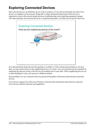 Exploring Connected Devices
Most network devices, by definition, do not work in isolation. A Cisco device frequently has other Cisco
devices as neighbors on the network. Being able to obtain information about those other devices is
important to assist with network design decisions, troubleshooting, and completing equipment changes.
This topic describes why network discovery is needed and describes a tool that can be used for discovery.
Exploring Connected Devices
What are the neighboring devices of the router?
172.18.0.1
192.168.1.1 Gi0/0
S0/0/0
?
?
© 2013 Cisco Systems, Inc.
If no documentation about the network topology is available or if the existing documentation is not up to
date, you may need to discover the neighboring devices of a router. You can sometimes do this manually by
inspecting the physical wiring, if the devices are installed next to each other. When neighboring devices are
in other buildings or cities, you must use a different method.
One possibility is to use a dynamic discovery protocol that gathers information about directly connected
devices.
Cisco devices support Cisco Discovery Protocol, which provides information about directly connected
Cisco devices and their functions and capabilities.
2-82 Interconnecting Cisco Networking Devices, Part 1 © 2013 Cisco Systems, Inc.
 