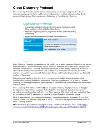 Cisco Discovery Protocol
Cisco Discovery Protocol is a powerful network monitoring and troubleshooting tool. It is also an
information-gathering tool that is used by network administrators to obtain information about directly
connected Cisco devices. This topic describes the function of Cisco Discovery Protocol.
Cisco Discovery Protocol
A proprietary utility that gathers information about directly connected
Cisco switches, routers, and other Cisco devices
Discovers neighboring devices, regardless of which protocol suite they
are running
LLDP—an alternative standards-based discovery protocol
Upper-layer entry
addresses
IPv4, IPv6, and others
Cisco Discovery Protocol
Discovers and displays information about directly
connected Cisco devices
Media LAN, Frame Relay, ATM, others
© 2013 Cisco Systems, Inc.
Cisco Discovery Protocol is a proprietary tool that enables you to access a summary of protocol and address
information about Cisco devices that are directly connected. By default, each Cisco device sends periodic
messages, known as Cisco Discovery Protocol advertisements, to other directly connected Cisco devices.
These advertisements contain information such as the types of devices that are connected, the router
interfaces to which they are connected, the interfaces that are used to make the connections, and the model
numbers of the devices.
Information that is gathered from other devices can assist you in making network design decisions,
troubleshooting, and making changes to equipment. Cisco Discovery Protocol can be used as a network
discovery tool, helping you to build a logical topology of a network when such documentation is missing or
lacking in detail.
Cisco Discovery Protocol runs over the OSI data link layer, connecting the physical media to the upper-
layer protocols. Because Cisco Discovery Protocol operates at the data link layer, two or more Cisco
network devices can learn about each other even if they are using different network layer protocols, if they
are not configured, or if IP addressing, for example, is misconfigured on neighboring routers.
LLDP is a standardized vendor-independent discovery protocol that discovers neighboring devices from
different vendors. It is standardized by IEEE as the 802.1AB standard and it performs functions similar to
Cisco Discovery Protocol.
More information about LLDP and a comparison with Cisco Discovery Protocol can be found at http://
www.cisco.com/en/US/technologies/tk652/tk701/technologies_white_paper0900aecd804cd46d.html.
© 2013 Cisco Systems, Inc. Student Guide 2-83
 