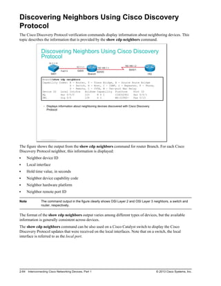 Discovering Neighbors Using Cisco Discovery
Protocol
The Cisco Discovery Protocol verification commands display information about neighboring devices. This
topic describes the information that is provided by the show cdp neighbors command.
Discovering Neighbors Using Cisco Discovery
Protocol
SW1 Branch HQ
Gi0/0
Fa0/13
192.168.1.2
192.168.1.1
10.1.1.1
10.1.1.11
S0/0/0
S0/0/1
Branch#show cdp neighbors
Capability Codes: R - Router, T - Trans Bridge, B - Source Route Bridge
S - Switch, H - Host, I - IGMP, r - Repeater, P - Phone,
D - Remote, C - CVTA, M - Two-port Mac Relay
Device ID Local Intrfce Holdtme Capability Platform Port ID
HQ Ser 0/0/0 123 R S I CISCO2901 Ser 0/0/1
SW1 Gig 0/0 124 S I WS-C2960- Fas 0/13
Displays information about neighboring devices discovered with Cisco Discovery
Protocol
© 2013 Cisco Systems, Inc.
The figure shows the output from the show cdp neighbors command for router Branch. For each Cisco
Discovery Protocol neighbor, this information is displayed:
Neighbor device ID
Local interface
Hold time value, in seconds
Neighbor device capability code
Neighbor hardware platform
Neighbor remote port ID
Note The command output in the figure clearly shows OSI Layer 2 and OSI Layer 3 neighbors, a switch and
router, respectively.
The format of the show cdp neighbors output varies among different types of devices, but the available
information is generally consistent across devices.
The show cdp neighbors command can be also used on a Cisco Catalyst switch to display the Cisco
Discovery Protocol updates that were received on the local interfaces. Note that on a switch, the local
interface is referred to as the local port.
2-84 Interconnecting Cisco Networking Devices, Part 1 © 2013 Cisco Systems, Inc.
 