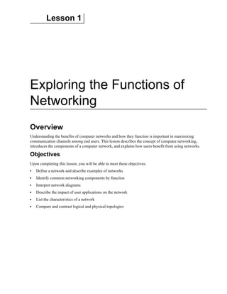 Lesson 1
Exploring the Functions of
Networking
Overview
Understanding the benefits of computer networks and how they function is important in maximizing
communication channels among end users. This lesson describes the concept of computer networking,
introduces the components of a computer network, and explains how users benefit from using networks.
Objectives
Upon completing this lesson, you will be able to meet these objectives:
Define a network and describe examples of networks
Identify common networking components by function
Interpret network diagrams
Describe the impact of user applications on the network
List the characteristics of a network
Compare and contrast logical and physical topologies
 