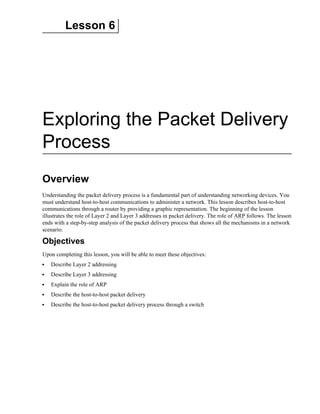 Lesson 6
Exploring the Packet Delivery
Process
Overview
Understanding the packet delivery process is a fundamental part of understanding networking devices. You
must understand host-to-host communications to administer a network. This lesson describes host-to-host
communications through a router by providing a graphic representation. The beginning of the lesson
illustrates the role of Layer 2 and Layer 3 addresses in packet delivery. The role of ARP follows. The lesson
ends with a step-by-step analysis of the packet delivery process that shows all the mechanisms in a network
scenario.
Objectives
Upon completing this lesson, you will be able to meet these objectives:
Describe Layer 2 addressing
Describe Layer 3 addressing
Explain the role of ARP
Describe the host-to-host packet delivery
Describe the host-to-host packet delivery process through a switch
 