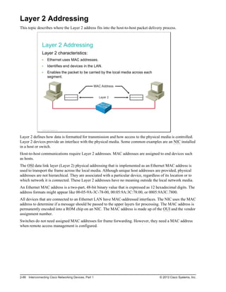 Layer 2 Addressing
This topic describes where the Layer 2 address fits into the host-to-host packet delivery process.
Layer 2 Addressing
Layer 2 characteristics:
Ethernet uses MAC addresses.
Identifies end devices in the LAN.
Enables the packet to be carried by the local media across each
segment.
Layer 2
MAC Address
© 2013 Cisco Systems, Inc.
Layer 2 defines how data is formatted for transmission and how access to the physical media is controlled.
Layer 2 devices provide an interface with the physical media. Some common examples are an NIC installed
in a host or switch.
Host-to-host communications require Layer 2 addresses. MAC addresses are assigned to end devices such
as hosts.
The OSI data link layer (Layer 2) physical addressing that is implemented as an Ethernet MAC address is
used to transport the frame across the local media. Although unique host addresses are provided, physical
addresses are not hierarchical. They are associated with a particular device, regardless of its location or to
which network it is connected. These Layer 2 addresses have no meaning outside the local network media.
An Ethernet MAC address is a two-part, 48-bit binary value that is expressed as 12 hexadecimal digits. The
address formats might appear like 00-05-9A-3C-78-00, 00:05:9A:3C:78:00, or 0005.9A3C.7800.
All devices that are connected to an Ethernet LAN have MAC-addressed interfaces. The NIC uses the MAC
address to determine if a message should be passed to the upper layers for processing. The MAC address is
permanently encoded into a ROM chip on an NIC. The MAC address is made up of the OUI and the vendor
assignment number.
Switches do not need assigned MAC addresses for frame forwarding. However, they need a MAC address
when remote access management is configured.
2-88 Interconnecting Cisco Networking Devices, Part 1 © 2013 Cisco Systems, Inc.
 