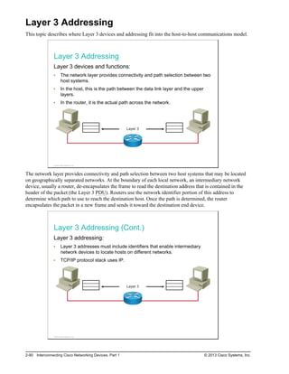 Layer 3 Addressing
This topic describes where Layer 3 devices and addressing fit into the host-to-host communications model.
Layer 3 Addressing
Layer 3 devices and functions:
The network layer provides connectivity and path selection between two
host systems.
In the host, this is the path between the data link layer and the upper
layers.
In the router, it is the actual path across the network.
Layer 3
© 2013 Cisco Systems, Inc.
The network layer provides connectivity and path selection between two host systems that may be located
on geographically separated networks. At the boundary of each local network, an intermediary network
device, usually a router, de-encapsulates the frame to read the destination address that is contained in the
header of the packet (the Layer 3 PDU). Routers use the network identifier portion of this address to
determine which path to use to reach the destination host. Once the path is determined, the router
encapsulates the packet in a new frame and sends it toward the destination end device.
Layer 3 Addressing (Cont.)
Layer 3 addressing:
Layer 3 addresses must include identifiers that enable intermediary
network devices to locate hosts on different networks.
TCP/IP protocol stack uses IP.
Layer 3
© 2013 Cisco Systems, Inc.
2-90 Interconnecting Cisco Networking Devices, Part 1 © 2013 Cisco Systems, Inc.
 