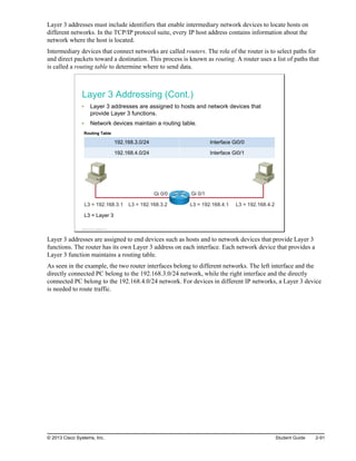 Layer 3 addresses must include identifiers that enable intermediary network devices to locate hosts on
different networks. In the TCP/IP protocol suite, every IP host address contains information about the
network where the host is located.
Intermediary devices that connect networks are called routers. The role of the router is to select paths for
and direct packets toward a destination. This process is known as routing. A router uses a list of paths that
is called a routing table to determine where to send data.
Layer 3 Addressing (Cont.)
Layer 3 addresses are assigned to hosts and network devices that
provide Layer 3 functions.
Network devices maintain a routing table.
Routing Table
192.168.3.0/24 Interface Gi0/0
192.168.4.0/24 Interface Gi0/1
L3 = 192.168.3.1 L3 = 192.168.3.2 L3 = 192.168.4.1 L3 = 192.168.4.2
Gi 0/0 Gi 0/1
L3 = Layer 3
© 2013 Cisco Systems, Inc.
Layer 3 addresses are assigned to end devices such as hosts and to network devices that provide Layer 3
functions. The router has its own Layer 3 address on each interface. Each network device that provides a
Layer 3 function maintains a routing table.
As seen in the example, the two router interfaces belong to different networks. The left interface and the
directly connected PC belong to the 192.168.3.0/24 network, while the right interface and the directly
connected PC belong to the 192.168.4.0/24 network. For devices in different IP networks, a Layer 3 device
is needed to route traffic.
© 2013 Cisco Systems, Inc. Student Guide 2-91
 