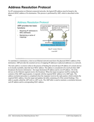 Address Resolution Protocol
For IP communication on Ethernet-connected networks, the logical (IP) address must be bound to the
physical (MAC) address of its destination. This process is performed by ARP, which is described in this
topic.
Address Resolution Protocol
ARP provides two basic
functions:
Resolving IP addresses to
MAC addresses
Maintaining a cache of
mappings
I need the MAC
address of
172.16.3.2.
I heard that broadcast.
That is me. Here is my
MAC address.
IP: 172.16.3.2 = Ethernet: 0800.0200.1111
IP: 172.16.3.2 = ???
Map IP Ethernet
Local ARP
© 2013 Cisco Systems, Inc.
To send data to a destination, a host on an Ethernet network must know the physical (MAC) address of the
destination. ARP provides the essential service of mapping IP addresses to physical addresses on a network.
The term address resolution refers to the process of binding the network layer IP address of a remote device
to its locally reachable, data link layer MAC address. The address is considered to be resolved when ARP
broadcasts the known information—the target destination IP address and its own IP address. All of the
devices on the Ethernet segment receive the broadcast. When the target recognizes itself by reading the
contents of the ARP request packet, it responds with the required MAC address in its ARP reply. The
address resolution procedure is completed when the originator receives the reply packet, which contains the
required MAC address, from the target and updates the table containing all of the current bindings. This
table is usually called the ARP table or ARP cache. The ARP table is used to maintain a correlation between
each IP address and its corresponding MAC address.
2-92 Interconnecting Cisco Networking Devices, Part 1 © 2013 Cisco Systems, Inc.
 