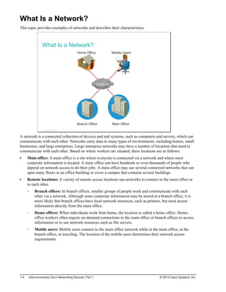 What Is a Network?
This topic provides examples of networks and describes their characteristics.
What Is a Network?
Network
Home Office Mobile Users
Main Office
Branch Office
© 2013 Cisco Systems, Inc.
A network is a connected collection of devices and end systems, such as computers and servers, which can
communicate with each other. Networks carry data in many types of environments, including homes, small
businesses, and large enterprises. Large enterprise networks may have a number of locations that need to
communicate with each other. Based on where workers are situated, these locations are as follows:
Main office: A main office is a site where everyone is connected via a network and where most
corporate information is located. A main office can have hundreds or even thousands of people who
depend on network access to do their jobs. A main office may use several connected networks that can
span many floors in an office building or cover a campus that contains several buildings.
Remote locations: A variety of remote access locations use networks to connect to the main office or
to each other.
Branch offices: In branch offices, smaller groups of people work and communicate with each
other via a network. Although some corporate information may be stored at a branch office, it is
more likely that branch offices have local network resources, such as printers, but must access
information directly from the main office.
Home offices: When individuals work from home, the location is called a home office. Home-
office workers often require on-demand connections to the main office or branch offices to access
information or to use network resources such as file servers.
Mobile users: Mobile users connect to the main office network while at the main office, at the
branch office, or traveling. The location of the mobile users determines their network access
requirements.
1-4 Interconnecting Cisco Networking Devices, Part 1 © 2013 Cisco Systems, Inc.
 