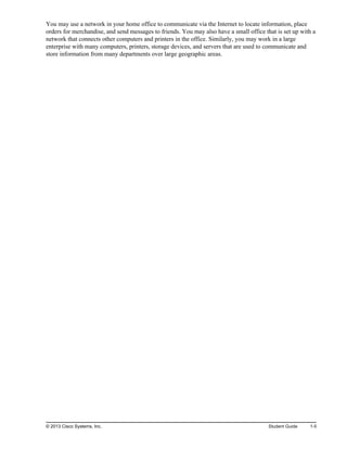 You may use a network in your home office to communicate via the Internet to locate information, place
orders for merchandise, and send messages to friends. You may also have a small office that is set up with a
network that connects other computers and printers in the office. Similarly, you may work in a large
enterprise with many computers, printers, storage devices, and servers that are used to communicate and
store information from many departments over large geographic areas.
© 2013 Cisco Systems, Inc. Student Guide 1-5
 