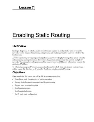 Lesson 7
Enabling Static Routing
Overview
Routing is the process by which a packet moves from one location to another. In the terms of computer
networks, it is the process of determining where to send data packets destined for addresses outside of the
local network.
A router is a special-purpose computer that performs packet forwarding by learning about remote networks
and maintaining routing information. The router is the junction or intersection that connects multiple IP
networks. The primary forwarding decision of the router is based on OSI Layer 3 information, which is the
destination IP address.
To effectively manage an IP network, you must understand how both static and dynamic routing operate
and the impact that they have on IP networks. This lesson introduces static IP routing.
Objectives
Upon completing this lesson, you will be able to meet these objectives:
Describe the basic characteristics of routing operations
Explain the differences between static and dynamic routing
Explain when to use static routing
Configure static routes
Configure default routes
Verify static route configuration
 