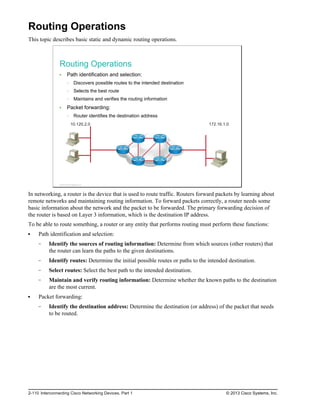 Routing Operations
This topic describes basic static and dynamic routing operations.
Routing Operations
Path identification and selection:
Discovers possible routes to the intended destination
Selects the best route
Maintains and verifies the routing information
Packet forwarding:
Router identifies the destination address
172.16.1.0
10.120.2.0
© 2013 Cisco Systems, Inc.
In networking, a router is the device that is used to route traffic. Routers forward packets by learning about
remote networks and maintaining routing information. To forward packets correctly, a router needs some
basic information about the network and the packet to be forwarded. The primary forwarding decision of
the router is based on Layer 3 information, which is the destination IP address.
To be able to route something, a router or any entity that performs routing must perform these functions:
Path identification and selection:
Identify the sources of routing information: Determine from which sources (other routers) that
the router can learn the paths to the given destinations.
Identify routes: Determine the initial possible routes or paths to the intended destination.
Select routes: Select the best path to the intended destination.
Maintain and verify routing information: Determine whether the known paths to the destination
are the most current.
Packet forwarding:
Identify the destination address: Determine the destination (or address) of the packet that needs
to be routed.
2-110 Interconnecting Cisco Networking Devices, Part 1 © 2013 Cisco Systems, Inc.
 