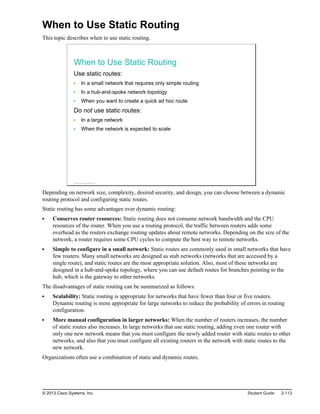 When to Use Static Routing
This topic describes when to use static routing.
When to Use Static Routing
Use static routes:
In a small network that requires only simple routing
In a hub-and-spoke network topology
When you want to create a quick ad hoc route
Do not use static routes:
In a large network
When the network is expected to scale
© 2013 Cisco Systems, Inc.
Depending on network size, complexity, desired security, and design, you can choose between a dynamic
routing protocol and configuring static routes.
Static routing has some advantages over dynamic routing:
Conserves router resources: Static routing does not consume network bandwidth and the CPU
resources of the router. When you use a routing protocol, the traffic between routers adds some
overhead as the routers exchange routing updates about remote networks. Depending on the size of the
network, a router requires some CPU cycles to compute the best way to remote networks.
Simple to configure in a small network: Static routes are commonly used in small networks that have
few routers. Many small networks are designed as stub networks (networks that are accessed by a
single route), and static routes are the most appropriate solution. Also, most of these networks are
designed in a hub-and-spoke topology, where you can use default routes for branches pointing to the
hub, which is the gateway to other networks.
The disadvantages of static routing can be summarized as follows:
Scalability: Static routing is appropriate for networks that have fewer than four or five routers.
Dynamic routing is more appropriate for large networks to reduce the probability of errors in routing
configuration.
More manual configuration in larger networks: When the number of routers increases, the number
of static routes also increases. In large networks that use static routing, adding even one router with
only one new network means that you must configure the newly added router with static routes to other
networks, and also that you must configure all existing routers in the network with static routes to the
new network.
Organizations often use a combination of static and dynamic routes.
© 2013 Cisco Systems, Inc. Student Guide 2-113
 