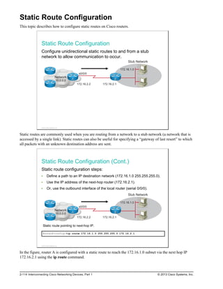 Static Route Configuration
This topic describes how to configure static routes on Cisco routers.
Static Route Configuration
Configure unidirectional static routes to and from a stub
network to allow communication to occur.
Network
10.0.0.0
s0/0/0
172.16.2.2 172.16.2.1
172.16.1.0
Stub Network
A B
© 2013 Cisco Systems, Inc.
Static routes are commonly used when you are routing from a network to a stub network (a network that is
accessed by a single link). Static routes can also be useful for specifying a “gateway of last resort” to which
all packets with an unknown destination address are sent.
Static Route Configuration (Cont.)
Static route configuration steps:
Define a path to an IP destination network (172.16.1.0 255.255.255.0).
Use the IP address of the next-hop router (172.16.2.1).
Or, use the outbound interface of the local router (serial 0/0/0).
Network
10.0.0.0
s0/0/0
172.16.2.2 172.16.2.1
172.16.1.0
Stub Network
A B
Static route pointing to next-hop IP.
RouterA(config)#ip route 172.16.1.0 255.255.255.0 172.16.2.1
© 2013 Cisco Systems, Inc.
In the figure, router A is configured with a static route to reach the 172.16.1.0 subnet via the next hop IP
172.16.2.1 using the ip route command.
2-114 Interconnecting Cisco Networking Devices, Part 1 © 2013 Cisco Systems, Inc.
 