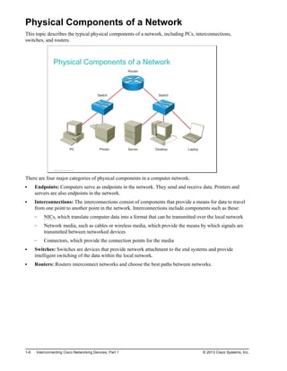 Physical Components of a Network
This topic describes the typical physical components of a network, including PCs, interconnections,
switches, and routers.
Physical Components of a Network
Router
h
c
t
i
w
S
h
c
t
i
w
S
PC Printer Server Desktop Laptop
© 2013 Cisco Systems, Inc.
There are four major categories of physical components in a computer network:
Endpoints: Computers serve as endpoints in the network. They send and receive data. Printers and
servers are also endpoints in the network.
Interconnections: The interconnections consist of components that provide a means for data to travel
from one point to another point in the network. Interconnections include components such as these:
NICs, which translate computer data into a format that can be transmitted over the local network
Network media, such as cables or wireless media, which provide the means by which signals are
transmitted between networked devices
Connectors, which provide the connection points for the media
Switches: Switches are devices that provide network attachment to the end systems and provide
intelligent switching of the data within the local network.
Routers: Routers interconnect networks and choose the best paths between networks.
1-6 Interconnecting Cisco Networking Devices, Part 1 © 2013 Cisco Systems, Inc.
 