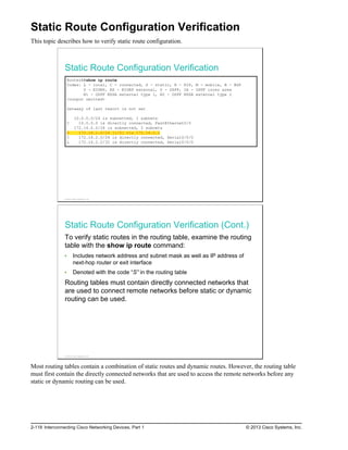 Static Route Configuration Verification
This topic describes how to verify static route configuration.
Static Route Configuration Verification
RouterA#show ip route
Codes: L - local, C - connected, S - static, R - RIP, M - mobile, B - BGP
D - EIGRP, EX - EIGRP external, O - OSPF, IA - OSPF inter area
N1 - OSPF NSSA external type 1, N2 - OSPF NSSA external type 2
<output omitted>
Gateway of last resort is not set
10.0.0.0/24 is subnetted, 1 subnets
C 10.0.0.0 is directly connected, FastEthernet0/0
172.16.0.0/24 is subnetted, 2 subnets
S 172.16.1.0/24 [1/0] via 172.16.2.1
C 172.16.2.0/24 is directly connected, Serial0/0/0
L 172.16.2.2/32 is directly connected, Serial0/0/0
© 2013 Cisco Systems, Inc.
Static Route Configuration Verification (Cont.)
To verify static routes in the routing table, examine the routing
table with the show ip route command:
Includes network address and subnet mask as well as IP address of
next-hop router or exit interface
Denoted with the code “S” in the routing table
Routing tables must contain directly connected networks that
are used to connect remote networks before static or dynamic
routing can be used.
© 2013 Cisco Systems, Inc.
Most routing tables contain a combination of static routes and dynamic routes. However, the routing table
must first contain the directly connected networks that are used to access the remote networks before any
static or dynamic routing can be used.
2-118 Interconnecting Cisco Networking Devices, Part 1 © 2013 Cisco Systems, Inc.
 