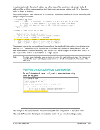 A static route includes the network address and subnet mask of the remote network, along with the IP
address of the next-hop router or exit interface. Static routes are denoted with the code “S” in the routing
table, as shown in the figure.
When you configure a static route to use an exit interface instead of a next-hop IP address, the routing table
entry is changed as follows:
RouterA#show ip route
Codes: L - local, C - connected, S - static, R - RIP, M - mobile, B - BGP
D - EIGRP, EX - EIGRP external, O - OSPF, IA - OSPF inter area
N1 - OSPF NSSA external type 1, N2 - OSPF NSSA external type 2
<output omitted>
Gateway of last resort is not set
10.0.0.0/24 is subnetted, 1 subnets
C 10.0.0.0 is directly connected, FastEthernet0/0
172.16.0.0/24 is subnetted, 2 subnets
S 172.16.1.0/24 is directly connected, Serial0/0/0
C 172.16.2.0/24 is directly connected, Serial0/0/0
L 172.16.2.2/32 is directly connected, Serial0/0/0
Note that the entry in the routing table no longer refers to the next-hop IP address but refers directly to the
exit interface. This exit interface is the same one to which the static route was resolved when it used the
next-hop IP address. Now that the routing table process has a match for a packet and this static route, it is
able to resolve the route to an exit interface in a single lookup.
Note The static route displays the route as directly connected. It is important to understand that this does not
mean that this route is a directly connected network or a directly connected route. This route is still a
static route.
Verifying the Default Route Configuration
To verify the default route configuration, examine the routing
table on RouterB:
RouterB#show ip route
Codes: L - local, C - connected, S - static,
R - RIP, M - mobile, B - BGP
<output omitted>
Gateway of last resort is 172.16.2.2 to network 0.0.0.0
172.16.0.0/24 is subnetted, 2 subnets
C 172.16.1.0/24 is directly connected, FastEthernet0/0
C 172.16.2.0/24 is directly connected, Serial0/0/0
S* 0.0.0.0/0 [1/0] via 172.16.2.2
© 2013 Cisco Systems, Inc.
The example in the figure shows the RouterB routing table after configuration of the default route.
The asterisk (*) indicates the last path option that the router will use when forwarding a packet.
© 2013 Cisco Systems, Inc. Student Guide 2-119
 