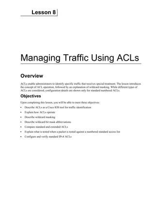Lesson 8
Managing Traffic Using ACLs
Overview
ACLs enable administrators to identify specific traffic that receives special treatment. The lesson introduces
the concept of ACL operation, followed by an explanation of wildcard masking. While different types of
ACLs are considered, configuration details are shown only for standard numbered ACLs.
Objectives
Upon completing this lesson, you will be able to meet these objectives:
Describe ACLs as a Cisco IOS tool for traffic identification
Explain how ACLs operate
Describe wildcard masking
Describe wildcard bit mask abbreviations
Compare standard and extended ACLs
Explain what is tested when a packet is tested against a numbered standard access list
Configure and verify standard IPv4 ACLs
 