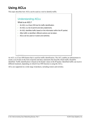 Using ACLs
This topic describes how ACLs can be used as a tool to identify traffic.
Understanding ACLs
What is an ACL?
An ACL is a Cisco IOS tool for traffic identification.
An ACL is a list of permit and deny statements.
An ACL identifies traffic based on the information within the IP packet.
After traffic is identified, different actions can be taken.
ACLs can be used on routers and switches.
© 2013 Cisco Systems, Inc.
An ACL is a Cisco IOS feature that is used for traffic identification. The ACL enables an administrator to
create a set of rules in the form of permit and deny statements that describe which traffic should be
identified. Traffic identification is based on the header values in the IP packet. Identified traffic can receive
different treatment, depending on which Cisco IOS function is using the ACLs.
ACLs are supported on a wide range of products, including routers and switches.
2-122 Interconnecting Cisco Networking Devices, Part 1 © 2013 Cisco Systems, Inc.
 