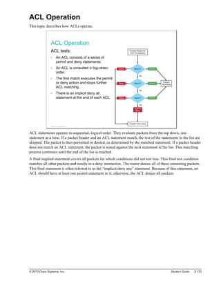 ACL Operation
This topic describes how ACLs operate.
ACL Operation
ACL tests:
An ACL consists of a series of
permit and deny statements.
An ACL is consulted in top-down
order.
The first match executes the permit
or deny action and stops further
ACL matching.
There is an implicit deny all
statement at the end of each ACL.
No
No
No
Deny
Deny
Deny
Packet Ready for
ACL Processing
Packet Discarded
Packet
Permitted
Permit
Permit
Permit
Implicit
Deny
Match?
Match?
Match?
© 2013 Cisco Systems, Inc.
ACL statements operate in sequential, logical order. They evaluate packets from the top down, one
statement at a time. If a packet header and an ACL statement match, the rest of the statements in the list are
skipped. The packet is then permitted or denied, as determined by the matched statement. If a packet header
does not match an ACL statement, the packet is tested against the next statement in the list. This matching
process continues until the end of the list is reached.
A final implied statement covers all packets for which conditions did not test true. This final test condition
matches all other packets and results in a deny instruction. The router denies all of these remaining packets.
This final statement is often referred to as the “implicit deny any" statement. Because of this statement, an
ACL should have at least one permit statement in it; otherwise, the ACL denies all packets.
© 2013 Cisco Systems, Inc. Student Guide 2-123
 