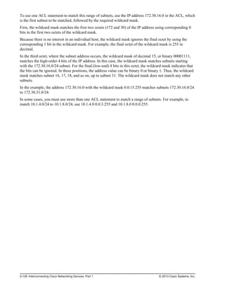 To use one ACL statement to match this range of subnets, use the IP address 172.30.16.0 in the ACL, which
is the first subnet to be matched, followed by the required wildcard mask.
First, the wildcard mask matches the first two octets (172 and 30) of the IP address using corresponding 0
bits in the first two octets of the wildcard mask.
Because there is no interest in an individual host, the wildcard mask ignores the final octet by using the
corresponding 1 bit in the wildcard mask. For example, the final octet of the wildcard mask is 255 in
decimal.
In the third octet, where the subnet address occurs, the wildcard mask of decimal 15, or binary 00001111,
matches the high-order 4 bits of the IP address. In this case, the wildcard mask matches subnets starting
with the 172.30.16.0/24 subnet. For the final (low-end) 4 bits in this octet, the wildcard mask indicates that
the bits can be ignored. In these positions, the address value can be binary 0 or binary 1. Thus, the wildcard
mask matches subnet 16, 17, 18, and so on, up to subnet 31. The wildcard mask does not match any other
subnets.
In the example, the address 172.30.16.0 with the wildcard mask 0.0.15.255 matches subnets 172.30.16.0/24
to 172.30.31.0/24.
In some cases, you must use more than one ACL statement to match a range of subnets. For example, to
match 10.1.4.0/24 to 10.1.8.0/24, use 10.1.4.0 0.0.3.255 and 10.1.8.0 0.0.0.255.
2-126 Interconnecting Cisco Networking Devices, Part 1 © 2013 Cisco Systems, Inc.
 