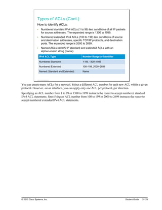 Types of ACLs (Cont.)
How to identify ACLs:
Numbered standard IPv4 ACLs (1 to 99) test conditions of all IP packets
for source addresses. The expanded range is 1300 to 1999.
Numbered extended IPv4 ACLs (100 to 199) test conditions of source
and destination addresses, specific TCP/IP protocols, and destination
ports. The expanded range is 2000 to 2699.
Named ACLs identify IP standard and extended ACLs with an
alphanumeric string (name).
IPv4 ACL Type Number Range or Identifier
Numbered Standard 1–99, 1300–1999
Numbered Extended 100–199, 2000–2699
Named (Standard and Extended) Name
© 2013 Cisco Systems, Inc.
You can create many ACLs for a protocol. Select a different ACL number for each new ACL within a given
protocol. However, on an interface, you can apply only one ACL per protocol, per direction.
Specifying an ACL number from 1 to 99 or 1300 to 1999 instructs the router to accept numbered standard
IPv4 ACL statements. Specifying an ACL number from 100 to 199 or 2000 to 2699 instructs the router to
accept numbered extended IPv4 ACL statements.
© 2013 Cisco Systems, Inc. Student Guide 2-129
 