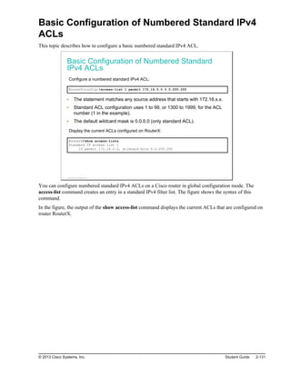 Basic Configuration of Numbered Standard IPv4
ACLs
This topic describes how to configure a basic numbered standard IPv4 ACL.
Basic Configuration of Numbered Standard
IPv4 ACLs
Configure a numbered standard IPv4 ACL:
RouterX(config)#access-list 1 permit 172.16.0.0 0.0.255.255
The statement matches any source address that starts with 172.16.x.x.
Standard ACL configuration uses 1 to 99, or 1300 to 1999, for the ACL
number (1 in the example).
The default wildcard mask is 0.0.0.0 (only standard ACL).
Display the current ACLs configured on RouterX:
RouterX#show access-lists
Standard IP access list 1
10 permit 172.16.0.0, wildcard bits 0.0.255.255
© 2013 Cisco Systems, Inc.
You can configure numbered standard IPv4 ACLs on a Cisco router in global configuration mode. The
access-list command creates an entry in a standard IPv4 filter list. The figure shows the syntax of this
command.
In the figure, the output of the show access-list command displays the current ACLs that are configured on
router RouterX.
© 2013 Cisco Systems, Inc. Student Guide 2-131
 