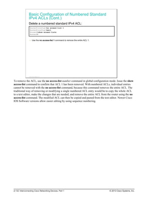 Basic Configuration of Numbered Standard
IPv4 ACLs (Cont.)
Delete a numbered standard IPv4 ACL:
RouterX(config)#no access-list 1
RouterX(config)#exit
RouterX#show access-lists
RouterX#
Use the no access-list 1 command to remove the entire ACL 1.
© 2013 Cisco Systems, Inc.
To remove the ACL, use the no access-list number command in global configuration mode. Issue the show
access-list command to confirm that ACL 1 has been removed. With numbered ACLs, individual entries
cannot be removed with the no access-list command, because this command removes the entire ACL. The
traditional way of removing or modifying a single numbered ACL entry would be to copy the whole ACL
to a text editor, make the changes that are needed, and remove the entire ACL from the router using the no
access-list command. The modified ACL can then be copied and pasted from the text editor. Newer Cisco
IOS Software versions allow easier editing by using sequence numbering.
2-132 Interconnecting Cisco Networking Devices, Part 1 © 2013 Cisco Systems, Inc.
 