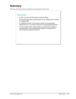 Summary
This topic summarizes the key points that were discussed in this lesson.
Summary
An ACL is a tool to identify traffic for special handling.
ACLs perform top-down processing and can be configured for incoming
or outgoing traffic.
In a wildcard bit mask, a 0 bit means to match the corresponding
address bit and a 1 bit means to ignore the corresponding address bit.
You can create an ACL using a named or numbered ACL. Named or
numbered ACLs can be configured as standard or extended ACLs,
which determines what they can filter.
© 2013 Cisco Systems, Inc.
© 2013 Cisco Systems, Inc. Student Guide 2-133
 
