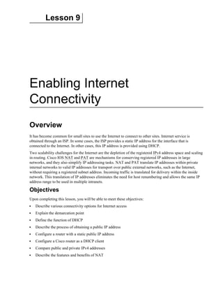 Lesson 9
Enabling Internet
Connectivity
Overview
It has become common for small sites to use the Internet to connect to other sites. Internet service is
obtained through an ISP. In some cases, the ISP provides a static IP address for the interface that is
connected to the Internet. In other cases, this IP address is provided using DHCP.
Two scalability challenges for the Internet are the depletion of the registered IPv4 address space and scaling
in routing. Cisco IOS NAT and PAT are mechanisms for conserving registered IP addresses in large
networks, and they also simplify IP addressing tasks. NAT and PAT translate IP addresses within private
internal networks to valid IP addresses for transport over public external networks, such as the Internet,
without requiring a registered subnet address. Incoming traffic is translated for delivery within the inside
network. This translation of IP addresses eliminates the need for host renumbering and allows the same IP
address range to be used in multiple intranets.
Objectives
Upon completing this lesson, you will be able to meet these objectives:
Describe various connectivity options for Internet access
Explain the demarcation point
Define the function of DHCP
Describe the process of obtaining a public IP address
Configure a router with a static public IP address
Configure a Cisco router as a DHCP client
Compare public and private IPv4 addresses
Describe the features and benefits of NAT
 