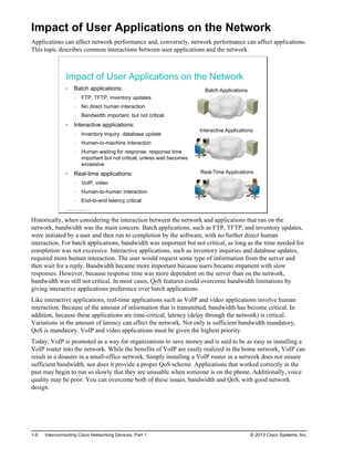 Impact of User Applications on the Network
Applications can affect network performance and, conversely, network performance can affect applications.
This topic describes common interactions between user applications and the network.
Impact of User Applications on the Network
Batch applications:
FTP, TFTP, inventory updates
No direct human interaction
Bandwidth important, but not critical
Interactive applications:
Inventory inquiry, database update
Human-to-machine interaction
Human waiting for response, response time
important but not critical, unless wait becomes
excessive
Real-time applications:
VoIP, video
Human-to-human interaction
End-to-end latency critical
Batch Applications
Interactive Applications
Real-Time Applications
© 2013 Cisco Systems, Inc.
Historically, when considering the interaction between the network and applications that ran on the
network, bandwidth was the main concern. Batch applications, such as FTP, TFTP, and inventory updates,
were initiated by a user and then run to completion by the software, with no further direct human
interaction. For batch applications, bandwidth was important but not critical, as long as the time needed for
completion was not excessive. Interactive applications, such as inventory inquiries and database updates,
required more human interaction. The user would request some type of information from the server and
then wait for a reply. Bandwidth became more important because users became impatient with slow
responses. However, because response time was more dependent on the server than on the network,
bandwidth was still not critical. In most cases, QoS features could overcome bandwidth limitations by
giving interactive applications preference over batch applications.
Like interactive applications, real-time applications such as VoIP and video applications involve human
interaction. Because of the amount of information that is transmitted, bandwidth has become critical. In
addition, because these applications are time-critical, latency (delay through the network) is critical.
Variations in the amount of latency can affect the network. Not only is sufficient bandwidth mandatory,
QoS is mandatory. VoIP and video applications must be given the highest priority.
Today, VoIP is promoted as a way for organizations to save money and is said to be as easy as installing a
VoIP router into the network. While the benefits of VoIP are easily realized in the home network, VoIP can
result in a disaster in a small-office network. Simply installing a VoIP router in a network does not ensure
sufficient bandwidth, nor does it provide a proper QoS scheme. Applications that worked correctly in the
past may begin to run so slowly that they are unusable when someone is on the phone. Additionally, voice
quality may be poor. You can overcome both of these issues, bandwidth and QoS, with good network
design.
1-8 Interconnecting Cisco Networking Devices, Part 1 © 2013 Cisco Systems, Inc.
 