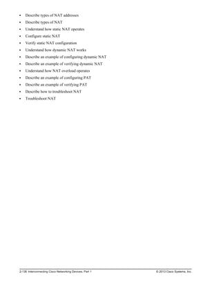 Describe types of NAT addresses
Describe types of NAT
Understand how static NAT operates
Configure static NAT
Verify static NAT configuration
Understand how dynamic NAT works
Describe an example of configuring dynamic NAT
Describe an example of verifying dynamic NAT
Understand how NAT overload operates
Describe an example of configuring PAT
Describe an example of verifying PAT
Describe how to troubleshoot NAT
Troubleshoot NAT
2-136 Interconnecting Cisco Networking Devices, Part 1 © 2013 Cisco Systems, Inc.
 