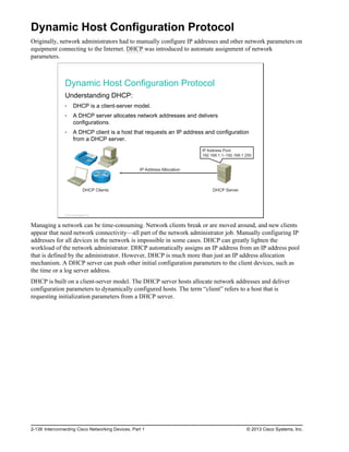 Dynamic Host Configuration Protocol
Originally, network administrators had to manually configure IP addresses and other network parameters on
equipment connecting to the Internet. DHCP was introduced to automate assignment of network
parameters.
Dynamic Host Configuration Protocol
Understanding DHCP:
DHCP is a client-server model.
A DHCP server allocates network addresses and delivers
configurations.
A DHCP client is a host that requests an IP address and configuration
from a DHCP server.
IP Address Allocation
DHCP Clients DHCP Server
IP Address Pool
192.168.1.1–192.168.1.250
© 2013 Cisco Systems, Inc.
Managing a network can be time-consuming. Network clients break or are moved around, and new clients
appear that need network connectivity—all part of the network administrator job. Manually configuring IP
addresses for all devices in the network is impossible in some cases. DHCP can greatly lighten the
workload of the network administrator. DHCP automatically assigns an IP address from an IP address pool
that is defined by the administrator. However, DHCP is much more than just an IP address allocation
mechanism. A DHCP server can push other initial configuration parameters to the client devices, such as
the time or a log server address.
DHCP is built on a client-server model. The DHCP server hosts allocate network addresses and deliver
configuration parameters to dynamically configured hosts. The term “client” refers to a host that is
requesting initialization parameters from a DHCP server.
2-138 Interconnecting Cisco Networking Devices, Part 1 © 2013 Cisco Systems, Inc.
 
