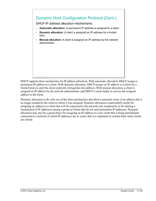Dynamic Host Configuration Protocol (Cont.)
DHCP IP address allocation mechanisms:
Automatic allocation: A permanent IP address is assigned to a client.
Dynamic allocation: A client is assigned an IP address for a limited
time.
Manual allocation: A client is assigned an IP address by the network
administrator.
© 2013 Cisco Systems, Inc.
DHCP supports three mechanisms for IP address allocation. With automatic allocation, DHCP assigns a
permanent IP address to a client. With dynamic allocation, DHCP assigns an IP address to a client for a
limited time (or until the client explicitly relinquishes the address). With manual allocation, a client is
assigned an IP address by the network administrator, and DHCP is used simply to convey the assigned
address to the client.
Dynamic allocation is the only one of the three mechanisms that allows automatic reuse of an address that is
no longer needed by the client to which it was assigned. Dynamic allocation is particularly useful for
assigning an address to a client that will be connected to the network only temporarily or for sharing a
limited pool of IP addresses among a group of clients that do not need permanent IP addresses. Dynamic
allocation may also be a good choice for assigning an IP address to a new client that is being permanently
connected to a network in which IP addresses are so scarce that it is important to reclaim them when clients
are retired.
© 2013 Cisco Systems, Inc. Student Guide 2-139
 