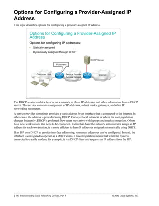 Options for Configuring a Provider-Assigned IP
Address
This topic describes options for configuring a provider-assigned IP address.
Options for Configuring a Provider-Assigned IP
Address
Options for configuring IP addresses:
Statically assigned
Dynamically assigned through DHCP
Customer LAN Internet
Service Provider
Access Network
DHCP Server
IP Address
© 2013 Cisco Systems, Inc.
The DHCP service enables devices on a network to obtain IP addresses and other information from a DHCP
server. This service automates assignment of IP addresses, subnet masks, gateways, and other IP
networking parameters.
A service provider sometimes provides a static address for an interface that is connected to the Internet. In
other cases, the address is provided using DHCP. On larger local networks or where the user population
changes frequently, DHCP is preferred. New users may arrive with laptops and need a connection. Others
have new workstations that need to be connected. Rather than have the network administrator assign an IP
address for each workstation, it is more efficient to have IP addresses assigned automatically using DHCP.
If an ISP uses DHCP to provide interface addressing, no manual addresses can be configured. Instead, the
interface is configured to operate as a DHCP client. This configuration means that when the router is
connected to a cable modem, for example, it is a DHCP client and requests an IP address from the ISP.
2-140 Interconnecting Cisco Networking Devices, Part 1 © 2013 Cisco Systems, Inc.
 