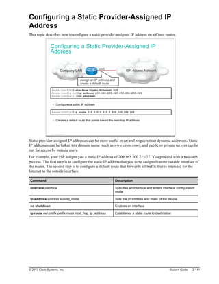 Configuring a Static Provider-Assigned IP
Address
This topic describes how to configure a static provider-assigned IP address on a Cisco router.
Configuring a Static Provider-Assigned IP
Address
ISP Access Network
Company LAN
Gi0/0
Assign an IP address and
create a default route.
Router(config)#interface GigabitEthernet 0/0
Router(config-if)#ip address 209.165.200.225 255.255.255.224
Router(config-if)#no shutdown
Configures a public IP address
Router(config)#ip route 0.0.0.0 0.0.0.0 209.165.200.226
Creates a default route that points toward the next-hop IP address
© 2013 Cisco Systems, Inc.
Static provider-assigned IP addresses can be more useful in several respects than dynamic addresses. Static
IP addresses can be linked to a domain name (such as www.cisco.com), and public or private servers can be
run for access by outside users.
For example, your ISP assigns you a static IP address of 209.165.200.225/27. You proceed with a two-step
process. The first step is to configure the static IP address that you were assigned on the outside interface of
the router. The second step is to configure a default route that forwards all traffic that is intended for the
Internet to the outside interface.
Command Description
interface interface Specifies an interface and enters interface configuration
mode
ip address address subnet_mask Sets the IP address and mask of the device
no shutdown Enables an interface
ip route net-prefix prefix-mask next_hop_ip_address Establishes a static route to destination
© 2013 Cisco Systems, Inc. Student Guide 2-141
 