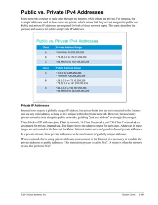 Public vs. Private IPv4 Addresses
Some networks connect to each other through the Internet, while others are private. For instance, the
example addresses used in this course are private, which means that they are not assigned to public use.
Public and private IP addresses are required for both of these network types. This topic describes the
purpose and sources for public and private IP addresses.
Public vs. Private IPv4 Addresses
Class Private Address Range
A 10.0.0.0 to 10.255.255.255
B 172.16.0.0 to 172.31.255.255
C 192.168.0.0 to 192.168.255.255
Class Public Address Range
A 1.0.0.0 to 9.255.255.255
11.0.0.0 to 126.255.255.255
B 128.0.0.0 to 172.15.255.255
172.32.0.0 to 191.255.255.255
C 192.0.0.0 to 192.167.255.255
192.169.0.0 to 223.255.255.255
© 2013 Cisco Systems, Inc.
Private IP Addresses
Internet hosts require a globally unique IP address, but private hosts that are not connected to the Internet
can use any valid address, as long as it is unique within the private network. However, because many
private networks exist alongside public networks, grabbing "just any address" is strongly discouraged.
Three blocks of IP addresses (one Class A network, 16 Class B networks, and 256 Class C networks) are
designated for private, internal use. The figure shows the address ranges for each class. Addresses in these
ranges are not routed on the Internet backbone. Internet routers are configured to discard private addresses.
In a private intranet, these private addresses can be used instead of globally unique addresses.
When a network that is using private addresses must connect to the Internet, it is necessary to translate the
private addresses to public addresses. This translation process is called NAT. A router is often the network
device that performs NAT.
© 2013 Cisco Systems, Inc. Student Guide 2-143
 