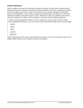 Public IP Addresses
Public IP addresses are used for the hosts that are publicly accessible from the Internet. Internet stability
depends directly on the uniqueness of publicly used network addresses. Therefore, a mechanism is needed
to ensure that addresses are, in fact, unique. This mechanism was originally managed by the InterNIC.
IANA succeeded InterNIC. IANA carefully manages the remaining supply of IP addresses to ensure that
duplication of publicly used addresses does not occur. Duplication would cause instability in the Internet
and would compromise its ability to deliver datagrams to networks using the duplicated addresses.
To obtain a provider-dependent IP address or block of addresses, you must contact an ISP. To obtain
provider-independent IP addresses, you must contact an LIR. LIRs obtain IP address pools from their RIRs:
AfriNIC
APNIC
ARIN
LACNIC
RIPE NCC
With the rapid growth of the Internet, public IP addresses began to run out. New mechanisms such as NAT,
CIDR, VLSM, and IPv6 were developed to help solve the problem.
2-144 Interconnecting Cisco Networking Devices, Part 1 © 2013 Cisco Systems, Inc.
 