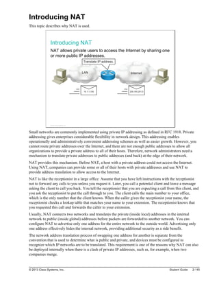Introducing NAT
This topic describes why NAT is used.
Introducing NAT
NAT allows private users to access the Internet by sharing one
or more public IP addresses.
Internet
LAN
Translate IP address.
209.165.201.5
10.1.1.100
© 2013 Cisco Systems, Inc.
Small networks are commonly implemented using private IP addressing as defined in RFC 1918. Private
addressing gives enterprises considerable flexibility in network design. This addressing enables
operationally and administratively convenient addressing schemes as well as easier growth. However, you
cannot route private addresses over the Internet, and there are not enough public addresses to allow all
organizations to provide a private address to all of their hosts. Therefore, network administrators need a
mechanism to translate private addresses to public addresses (and back) at the edge of their network.
NAT provides this mechanism. Before NAT, a host with a private address could not access the Internet.
Using NAT, companies can provide some or all of their hosts with private addresses and use NAT to
provide address translation to allow access to the Internet.
NAT is like the receptionist in a large office. Assume that you have left instructions with the receptionist
not to forward any calls to you unless you request it. Later, you call a potential client and leave a message
asking the client to call you back. You tell the receptionist that you are expecting a call from this client, and
you ask the receptionist to put the call through to you. The client calls the main number to your office,
which is the only number that the client knows. When the caller gives the receptionist your name, the
receptionist checks a lookup table that matches your name to your extension. The receptionist knows that
you requested this call and forwards the caller to your extension.
Usually, NAT connects two networks and translates the private (inside local) addresses in the internal
network to public (inside global) addresses before packets are forwarded to another network. You can
configure NAT to advertise only one address for the entire network to the outside world. Advertising only
one address effectively hides the internal network, providing additional security as a side benefit.
The network address translation process of swapping one address for another is separate from the
convention that is used to determine what is public and private, and devices must be configured to
recognize which IP networks are to be translated. This requirement is one of the reasons why NAT can also
be deployed internally when there is a clash of private IP addresses, such as, for example, when two
companies merge.
© 2013 Cisco Systems, Inc. Student Guide 2-145
 