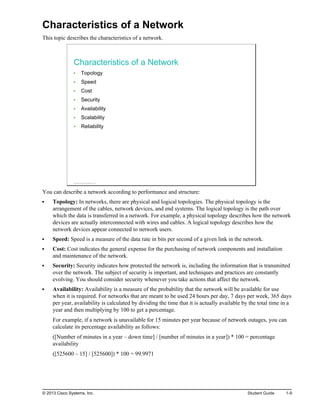 Characteristics of a Network
This topic describes the characteristics of a network.
Characteristics of a Network
Topology
Speed
Cost
Security
Availability
Scalability
Reliability
© 2013 Cisco Systems, Inc.
You can describe a network according to performance and structure:
Topology: In networks, there are physical and logical topologies. The physical topology is the
arrangement of the cables, network devices, and end systems. The logical topology is the path over
which the data is transferred in a network. For example, a physical topology describes how the network
devices are actually interconnected with wires and cables. A logical topology describes how the
network devices appear connected to network users.
Speed: Speed is a measure of the data rate in bits per second of a given link in the network.
Cost: Cost indicates the general expense for the purchasing of network components and installation
and maintenance of the network.
Security: Security indicates how protected the network is, including the information that is transmitted
over the network. The subject of security is important, and techniques and practices are constantly
evolving. You should consider security whenever you take actions that affect the network.
Availability: Availability is a measure of the probability that the network will be available for use
when it is required. For networks that are meant to be used 24 hours per day, 7 days per week, 365 days
per year, availability is calculated by dividing the time that it is actually available by the total time in a
year and then multiplying by 100 to get a percentage.
For example, if a network is unavailable for 15 minutes per year because of network outages, you can
calculate its percentage availability as follows:
([Number of minutes in a year – down time] / [number of minutes in a year]) * 100 = percentage
availability
([525600 – 15] / [525600]) * 100 = 99.9971
© 2013 Cisco Systems, Inc. Student Guide 1-9
 