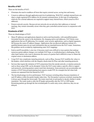 Benefits of NAT
These are the benefits of NAT:
Eliminates the need to readdress all hosts that require external access, saving time and money.
Conserves addresses through application port-level multiplexing. With PAT, multiple internal hosts can
share a single registered IPv4 address for all external communication. In this type of configuration,
relatively few external addresses are required to support many internal hosts, which conserves IPv4
addresses.
Protects network security. Because private networks do not advertise their addresses or internal
topology, they remain reasonably secure when they gain controlled external access in conjunction with
NAT.
Drawbacks of NAT
These are disadvantages of NAT:
Many IP addresses and applications depend on end-to-end functionality, with unmodified packets
forwarded from the source to the destination. By changing end-to-end addresses, NAT blocks some
applications that use IP addressing. For example, some security applications, such as digital signatures,
fail because the source IP address changes. Applications that use physical addresses instead of a
qualified domain name do not reach destinations that are translated across the NAT router. Sometimes,
this problem can be avoided by implementing static NAT mappings.
End-to-end IP traceability is also lost. It becomes much more difficult to trace packets that undergo
numerous packet address changes over multiple NAT hops, so troubleshooting is challenging. On the
other hand, hackers who want to determine the source of a packet find it difficult to trace or obtain the
original source or destination address.
Using NAT also complicates tunneling protocols, such as IPsec, because NAT modifies the values in
the headers, which interferes with the integrity checks done by IPsec and other tunneling protocols.
Services that require the initiation of TCP connections from the outside network, or stateless protocols
such as those using UDP, can be disrupted. Unless the NAT router makes a specific effort to support
such protocols, incoming packets cannot reach their destination. Some protocols can accommodate one
instance of NAT between participating hosts (passive mode FTP, for example) but fail when both
systems are separated from the Internet by NAT.
The last disadvantage involves performance. NAT increases switching delays because translation of
each IP address within the packet headers takes time. The first packet is process-switched, meaning that
it always goes through the slower path. The router must look at each packet to decide whether it needs
translation. The router needs to alter the IP header and possibly alter the TCP or UDP header.
Remaining packets go through the fast-switched path if a cache entry exists; otherwise, they too are
delayed.
2-146 Interconnecting Cisco Networking Devices, Part 1 © 2013 Cisco Systems, Inc.
 