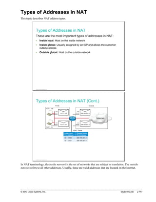 Types of Addresses in NAT
This topic describes NAT address types.
Types of Addresses in NAT
These are the most important types of addresses in NAT:
Inside local: Host on the inside network
Inside global: Usually assigned by an ISP and allows the customer
outside access
Outside global: Host on the outside network
© 2013 Cisco Systems, Inc.
Types of Addresses in NAT (Cont.)
10.1.1.100
10.1.1.101
Internet
Inside Outside
NAT Table
10.1.1.100
10.1.1.101
209.165.201.5
209.165.201.6
Inside Local
IPv4 Address
Outside Global
IPv4 Address
10.1.1.100 209.165.201.5
10.1.1.101 209.165.201.6
© 2013 Cisco Systems, Inc.
In NAT terminology, the inside network is the set of networks that are subject to translation. The outside
network refers to all other addresses. Usually, these are valid addresses that are located on the Internet.
© 2013 Cisco Systems, Inc. Student Guide 2-147
 