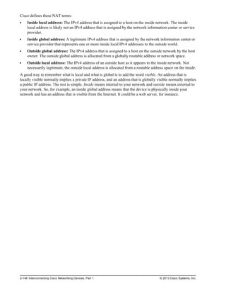 Cisco defines these NAT terms:
Inside local address: The IPv4 address that is assigned to a host on the inside network. The inside
local address is likely not an IPv4 address that is assigned by the network information center or service
provider.
Inside global address: A legitimate IPv4 address that is assigned by the network information center or
service provider that represents one or more inside local IPv4 addresses to the outside world.
Outside global address: The IPv4 address that is assigned to a host on the outside network by the host
owner. The outside global address is allocated from a globally routable address or network space.
Outside local address: The IPv4 address of an outside host as it appears to the inside network. Not
necessarily legitimate, the outside local address is allocated from a routable address space on the inside.
A good way to remember what is local and what is global is to add the word visible. An address that is
locally visible normally implies a private IP address, and an address that is globally visible normally implies
a public IP address. The rest is simple. Inside means internal to your network and outside means external to
your network. So, for example, an inside global address means that the device is physically inside your
network and has an address that is visible from the Internet. It could be a web server, for instance.
2-148 Interconnecting Cisco Networking Devices, Part 1 © 2013 Cisco Systems, Inc.
 