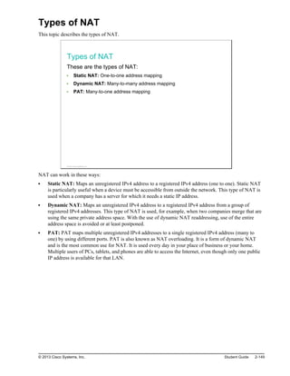 Types of NAT
This topic describes the types of NAT.
Types of NAT
These are the types of NAT:
Static NAT: One-to-one address mapping
Dynamic NAT: Many-to-many address mapping
PAT: Many-to-one address mapping
© 2013 Cisco Systems, Inc.
NAT can work in these ways:
Static NAT: Maps an unregistered IPv4 address to a registered IPv4 address (one to one). Static NAT
is particularly useful when a device must be accessible from outside the network. This type of NAT is
used when a company has a server for which it needs a static IP address.
Dynamic NAT: Maps an unregistered IPv4 address to a registered IPv4 address from a group of
registered IPv4 addresses. This type of NAT is used, for example, when two companies merge that are
using the same private address space. With the use of dynamic NAT readdressing, use of the entire
address space is avoided or at least postponed.
PAT: PAT maps multiple unregistered IPv4 addresses to a single registered IPv4 address (many to
one) by using different ports. PAT is also known as NAT overloading. It is a form of dynamic NAT
and is the most common use for NAT. It is used every day in your place of business or your home.
Multiple users of PCs, tablets, and phones are able to access the Internet, even though only one public
IP address is available for that LAN.
© 2013 Cisco Systems, Inc. Student Guide 2-149
 