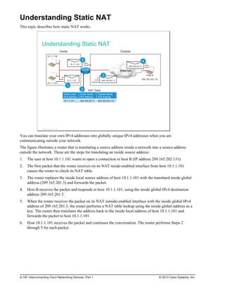 Understanding Static NAT
This topic describes how static NAT works.
Understanding Static NAT
209.165.201.5
10.1.1.100
10.1.1.101
Internet
e
d
i
s
t
u
O
e
d
i
s
n
I
NAT Table
Host B
209.165.202.131
10.1.1.101
10.1.1.101
1
2
209.165.201.5
3
4
5
Inside Local
IPv4 Address
Inside Global
IPv4 Address
Outside Global
IPv4 Address
10.1.1.101 209.165.201.5 209.165.202.131
© 2013 Cisco Systems, Inc.
You can translate your own IPv4 addresses into globally unique IPv4 addresses when you are
communicating outside your network.
The figure illustrates a router that is translating a source address inside a network into a source address
outside the network. These are the steps for translating an inside source address:
1. The user at host 10.1.1.101 wants to open a connection to host B (IP address 209.165.202.131).
2. The first packet that the router receives on its NAT inside-enabled interface from host 10.1.1.101
causes the router to check its NAT table.
3. The router replaces the inside local source address of host 10.1.1.101 with the translated inside global
address (209.165.201.5) and forwards the packet.
4. Host B receives the packet and responds to host 10.1.1.101, using the inside global IPv4 destination
address 209.165.201.5.
5. When the router receives the packet on its NAT outside-enabled interface with the inside global IPv4
address of 209.165.201.5, the router performs a NAT table lookup using the inside global address as a
key. The router then translates the address back to the inside local address of host 10.1.1.101 and
forwards the packet to host 10.1.1.101.
6. Host 10.1.1.101 receives the packet and continues the conversation. The router performs Steps 2
through 5 for each packet.
2-150 Interconnecting Cisco Networking Devices, Part 1 © 2013 Cisco Systems, Inc.
 