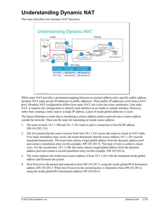 Understanding Dynamic NAT
This topic describes how dynamic NAT functions.
Understanding Dynamic NAT
209.165.201.5
10.1.1.100
10.1.1.101
Internet
Inside Outside
NAT Table
Host B
209.165.202.131
10.1.1.101
10.1.1.101
1
2
209.165.201.5
3
4
5
Inside Local
IPv4 Address
Inside Global
IPv4 Address
Outside Global
IPv4 Address
10.1.1.101 209.165.201.5 209.165.202.131
10.1.1.100 209.165.201.6 209.165.202.131
© 2013 Cisco Systems, Inc.
While static NAT provides a permanent mapping between an internal address and a specific public address,
dynamic NAT maps private IP addresses to public addresses. These public IP addresses come from a NAT
pool. Dynamic NAT configuration differs from static NAT, but it also has some similarities. Like static
NAT, it requires the configuration to identify each interface as an inside or outside interface. However,
rather than creating a static map to a single IP address, a pool of inside global addresses is used.
The figure illustrates a router that is translating a source address inside a network into a source address
outside the network. These are the steps for translating an inside source address:
1. The users at hosts 10.1.1.100 and 10.1.1.101 want to open a connection to host B (IP address
209.165.202.131).
2. The first packet that the router receives from host 10.1.1.101 causes the router to check its NAT table.
If no static translation entry exists, the router determines that the source address 10.1.1.101 must be
translated dynamically. The router then selects a legal global address from the dynamic address pool
and creates a translation entry (in this example, 209.165.201.5). This type of entry is called a simple
entry. For the second host, 10.1.1.100, the router selects a legal global address from the dynamic
address pool and creates a second translation entry (in this example, 209.165.201.6).
3. The router replaces the inside local source address of host 10.1.1.101 with the translated inside global
address and forwards the packet.
4. Host B receives the packet and responds to host 209.165.201.5, using the inside global IPv4 destination
address 209.165.201.5. When host B receives the second packet, it responds to host 209.165.201.6,
using the inside global IPv4 destination address 209.165.201.6.
© 2013 Cisco Systems, Inc. Student Guide 2-153
 