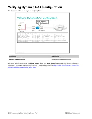 Verifying Dynamic NAT Configuration
This topic describes an example of verifying NAT.
Verifying Dynamic NAT Configuration
Router#show ip nat translations
Pro Inside global Inside local Outside local Outside global
icmp 209.165.201.5:3 10.1.1.100:3 209.165.202.155:3 209.165.202.155:3
--- 209.165.201.5 10.1.1.100 --- ---
icmp 209.165.201.6:1 10.1.1.101:1 209.165.201.125:1 209.165.201.125:1
tcp 209.165.201.6:1030 10.1.1.101:1030 209.165.201.125:23 209.165.201.125:23
--- 209.165.201.6 10.1.1.101 --- ---
© 2013 Cisco Systems, Inc.
Command Description
show ip nat translations Displays active NAT translations
For more details about the ip nat inside, ip nat pool, and show ip nat translations and related commands,
check the Cisco IOS IP Addressing Services Command Reference at http://www.cisco.com/en/US/docs/ios/
ipaddr/command/reference/iad_book.html
2-156 Interconnecting Cisco Networking Devices, Part 1 © 2013 Cisco Systems, Inc.
 