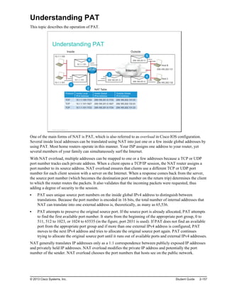 Understanding PAT
This topic describes the operation of PAT.
Understanding PAT
209.165.201.5
209.165.201.5
10.1.1.100
10.1.1.101
Internet
Inside Outside
NAT Table
Host B
209.165.202.131
H
Host C
209.165.202.132
10.1.1.101
10.1.1.101
1
2
209.165.201.5
3
5
4
6
Protocol Inside Local
IPv4 Address
Inside Global
IPv4 Address
Outside Global
IPv4 Address
TCP 10.1.1.100:1723 209.165.201.5:1723 209.165.202.131:23
TCP 10.1.1.101:1927 209.165.201.5:1927 209.165.202.132:23
TCP 10.1.1.101:1723 209.165.201.5:1724 209.165.202.131:23
© 2013 Cisco Systems, Inc.
One of the main forms of NAT is PAT, which is also referred to as overload in Cisco IOS configuration.
Several inside local addresses can be translated using NAT into just one or a few inside global addresses by
using PAT. Most home routers operate in this manner. Your ISP assigns one address to your router, yet
several members of your family can simultaneously surf the Internet.
With NAT overload, multiple addresses can be mapped to one or a few addresses because a TCP or UDP
port number tracks each private address. When a client opens a TCP/IP session, the NAT router assigns a
port number to its source address. NAT overload ensures that clients use a different TCP or UDP port
number for each client session with a server on the Internet. When a response comes back from the server,
the source port number (which becomes the destination port number on the return trip) determines the client
to which the router routes the packets. It also validates that the incoming packets were requested, thus
adding a degree of security to the session.
PAT uses unique source port numbers on the inside global IPv4 address to distinguish between
translations. Because the port number is encoded in 16 bits, the total number of internal addresses that
NAT can translate into one external address is, theoretically, as many as 65,536.
PAT attempts to preserve the original source port. If the source port is already allocated, PAT attempts
to find the first available port number. It starts from the beginning of the appropriate port group, 0 to
511, 512 to 1023, or 1024 to 65535 (in the figure, port 2031 is used). If PAT does not find an available
port from the appropriate port group and if more than one external IPv4 address is configured, PAT
moves to the next IPv4 address and tries to allocate the original source port again. PAT continues
trying to allocate the original source port until it runs out of available ports and external IPv4 addresses.
NAT generally translates IP addresses only as a 1:1 correspondence between publicly exposed IP addresses
and privately held IP addresses. NAT overload modifies the private IP address and potentially the port
number of the sender. NAT overload chooses the port numbers that hosts see on the public network.
© 2013 Cisco Systems, Inc. Student Guide 2-157
 