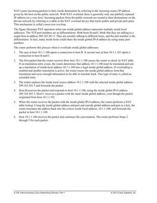 NAT routes incoming packets to their inside destination by referring to the incoming source IP address
given by the host on the public network. With NAT overload, there is generally only one publicly exposed
IP address (or a very few). Incoming packets from the public network are routed to their destinations on the
private network by referring to a table in the NAT overload device that tracks public and private port pairs.
This mechanism is called connection tracking.
The figure illustrates PAT operation when one inside global address represents multiple inside local
addresses. The TCP port numbers act as differentiators. Both hosts B and C think that they are talking to a
single host at address 209.165.201.5. They are actually talking to different hosts, and the port number is the
differentiator. In fact, many inside hosts could share the inside global IPv4 address by using many port
numbers.
The router performs this process when it overloads inside global addresses:
1. The user at host 10.1.1.100 opens a connection to host B. A second user at host 10.1.1.101 opens a
connection to host B and C.
2. The first packet that the router receives from host 10.1.1.100 causes the router to check its NAT table.
If no translation entry exists, the router determines that address 10.1.1.100 must be translated and sets
up a translation of inside local address 10.1.1.100 into a legal inside global address. If overloading is
enabled and another translation is active, the router reuses the inside global address from that
translation and saves enough information to be able to translate back. This type of entry is called an
extended entry.
3. The router replaces the inside local source address 10.1.1.100 with the selected inside global address
209.165.201.5 and forwards the packet.
4. Host B receives the packet and responds to host 10.1.1.100, using the inside global IPv4 address
209.165.201.5. Host C receives a packet with the same inside global address, even though the packet
originated from host 10.1.1.101.
5. When the router receives the packet with the inside global IPv4 address, the router performs a NAT
table lookup. Using the inside global address and port and outside global address and port as a key, the
router translates the address back into the correct inside local address, 10.1.1.100, and forwards the
packet to host 10.1.1.100.
6. Host 10.1.1.100 receives the packet and continues the conversation. The router performs Steps 2
through 5 for each packet.
2-158 Interconnecting Cisco Networking Devices, Part 1 © 2013 Cisco Systems, Inc.
 