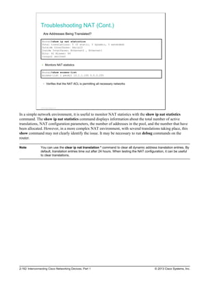 Troubleshooting NAT (Cont.)
Are Addresses Being Translated?
Router#show ip nat statistics
Total translations: 5 (0 static, 5 dynamic, 5 extended)
Outside Interfaces: Serial0
Inside Interfaces: Ethernet0 , Ethernet1
Hits: 42 Misses: 44
<output omitted>
Monitors NAT statistics
Router#show access-list
access-list 1 permit 10.1.1.100 0.0.0.255
Verifies that the NAT ACL is permitting all necessary networks
© 2013 Cisco Systems, Inc.
In a simple network environment, it is useful to monitor NAT statistics with the show ip nat statistics
command. The show ip nat statistics command displays information about the total number of active
translations, NAT configuration parameters, the number of addresses in the pool, and the number that have
been allocated. However, in a more complex NAT environment, with several translations taking place, this
show command may not clearly identify the issue. It may be necessary to run debug commands on the
router.
Note You can use the clear ip nat translation * command to clear all dynamic address translation entries. By
default, translation entries time out after 24 hours. When testing the NAT configuration, it can be useful
to clear translations.
2-162 Interconnecting Cisco Networking Devices, Part 1 © 2013 Cisco Systems, Inc.
 