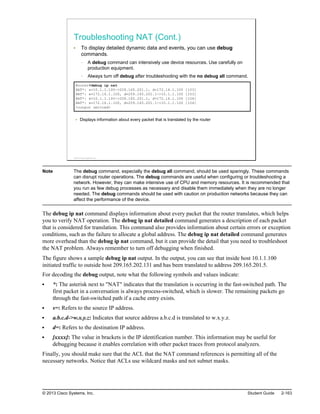 Troubleshooting NAT (Cont.)
To display detailed dynamic data and events, you can use debug
commands.
A debug command can intensively use device resources. Use carefully on
production equipment.
Always turn off debug after troubleshooting with the no debug all command.
Router#debug ip nat
NAT*: s=10.1.1.100->209.165.201.1, d=172.16.1.100 [103]
NAT*: s=172.16.1.100, d=209.165.201.1->10.1.1.100 [103]
NAT*: s=10.1.1.100->209.165.201.1, d=172.16.1.100 [104]
NAT*: s=172.16.1.100, d=209.165.201.1->10.1.1.100 [104]
<output omitted>
Displays information about every packet that is translated by the router
© 2013 Cisco Systems, Inc.
Note The debug command, especially the debug all command, should be used sparingly. These commands
can disrupt router operations. The debug commands are useful when configuring or troubleshooting a
network. However, they can make intensive use of CPU and memory resources. It is recommended that
you run as few debug processes as necessary and disable them immediately when they are no longer
needed. The debug commands should be used with caution on production networks because they can
affect the performance of the device.
The debug ip nat command displays information about every packet that the router translates, which helps
you to verify NAT operation. The debug ip nat detailed command generates a description of each packet
that is considered for translation. This command also provides information about certain errors or exception
conditions, such as the failure to allocate a global address. The debug ip nat detailed command generates
more overhead than the debug ip nat command, but it can provide the detail that you need to troubleshoot
the NAT problem. Always remember to turn off debugging when finished.
The figure shows a sample debug ip nat output. In the output, you can see that inside host 10.1.1.100
initiated traffic to outside host 209.165.202.131 and has been translated to address 209.165.201.5.
For decoding the debug output, note what the following symbols and values indicate:
*: The asterisk next to "NAT" indicates that the translation is occurring in the fast-switched path. The
first packet in a conversation is always process-switched, which is slower. The remaining packets go
through the fast-switched path if a cache entry exists.
s=: Refers to the source IP address.
a.b.c.d->w.x.y.z: Indicates that source address a.b.c.d is translated to w.x.y.z.
d=: Refers to the destination IP address.
[xxxx]: The value in brackets is the IP identification number. This information may be useful for
debugging because it enables correlation with other packet traces from protocol analyzers.
Finally, you should make sure that the ACL that the NAT command references is permitting all of the
necessary networks. Notice that ACLs use wildcard masks and not subnet masks.
© 2013 Cisco Systems, Inc. Student Guide 2-163
 
