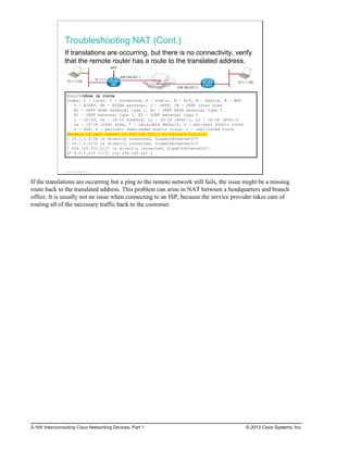 Troubleshooting NAT (Cont.)
If translations are occurring, but there is no connectivity, verify
that the remote router has a route to the translated address.
10.1.1.100
10.1.1.1
209.165.201.1
209.165.201.2
10.1.1.100
HQ Branch
NAT
Branch#show ip route
Codes: L - local, C - connected, S - static, R - RIP, M - mobile, B - BGP
D - EIGRP, EX - EIGRP external, O - OSPF, IA - OSPF inter area
N1 - OSPF NSSA external type 1, N2 - OSPF NSSA external type 2
E1 - OSPF external type 1, E2 - OSPF external type 2
i - IS-IS, su - IS-IS summary, L1 - IS-IS level-1, L2 - IS-IS level-2
ia - IS-IS inter area, * - candidate default, U - per-user static route
o - ODR, P - periodic downloaded static route, + - replicated route
Gateway of last resort is 209.165.201.1 to network 0.0.0.0
C 10.1.1.0/24 is directly connected, GigabitEthernet0/0
L 10.1.1.2/32 is directly connected, GigabitEthernet0/0
C 209.165.201.0/27 is directly connected, GigabitEthernet0/1
S* 0.0.0.0/0 [1/0] via 209.165.201.1
© 2013 Cisco Systems, Inc.
If the translations are occurring but a ping to the remote network still fails, the issue might be a missing
route back to the translated address. This problem can arise in NAT between a headquarters and branch
office. It is usually not an issue when connecting to an ISP, because the service provider takes care of
routing all of the necessary traffic back to the customer.
2-164 Interconnecting Cisco Networking Devices, Part 1 © 2013 Cisco Systems, Inc.
 